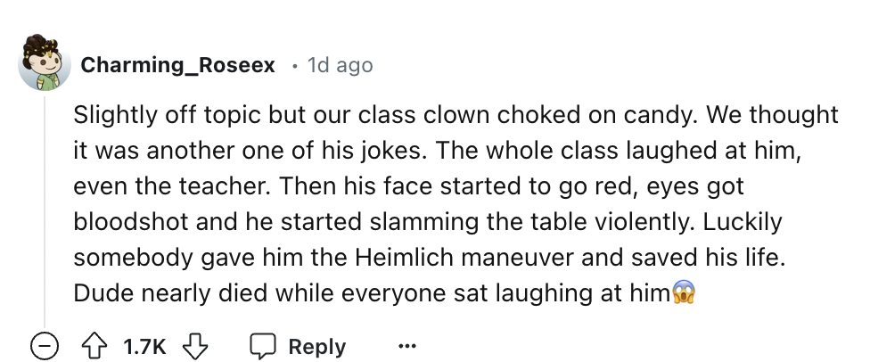 screenshot - Charming_Roseex 1d ago Slightly off topic but our class clown choked on candy. We thought it was another one of his jokes. The whole class laughed at him, even the teacher. Then his face started to go red, eyes got bloodshot and he started sl